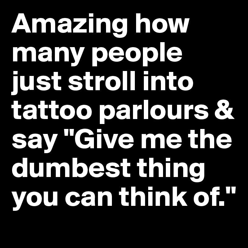 Amazing how many people just stroll into tattoo parlours & say "Give me the dumbest thing you can think of."