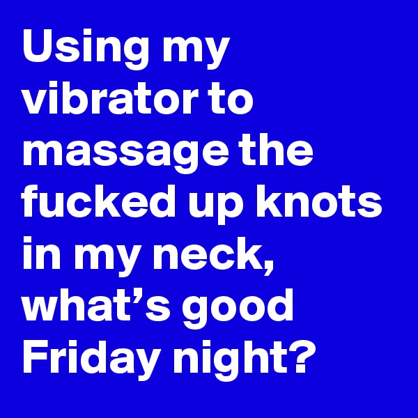 Using my vibrator to massage the fucked up knots in my neck, what’s good Friday night?