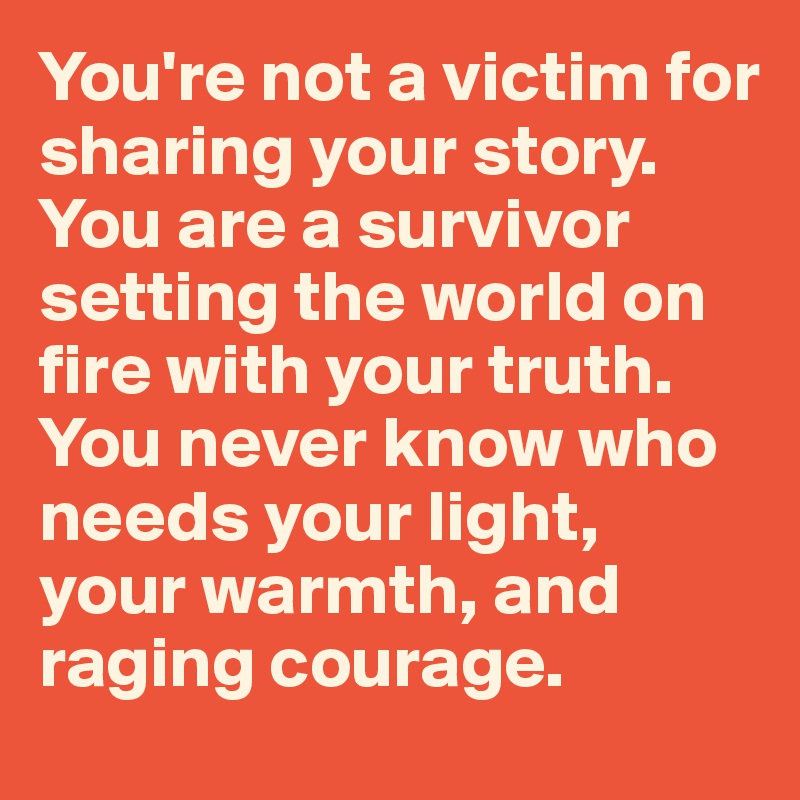 You're not a victim for sharing your story. 
You are a survivor setting the world on fire with your truth. 
You never know who needs your light, your warmth, and raging courage. 