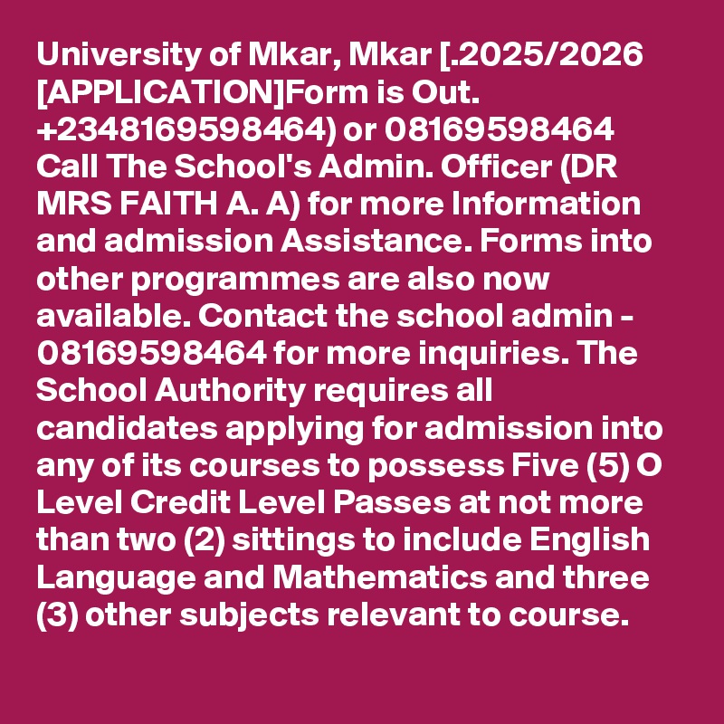 University of Mkar, Mkar [.2025/2026 [APPLICATION]Form is Out.  +2348169598464) or 08169598464 Call The School's Admin. Officer (DR MRS FAITH A. A) for more Information and admission Assistance. Forms into other programmes are also now available. Contact the school admin - 08169598464 for more inquiries. The School Authority requires all candidates applying for admission into any of its courses to possess Five (5) O Level Credit Level Passes at not more than two (2) sittings to include English Language and Mathematics and three (3) other subjects relevant to course.