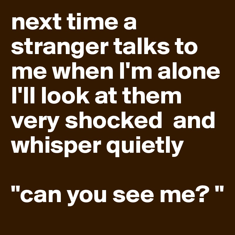 next time a stranger talks to me when I'm alone I'll look at them very shocked  and whisper quietly 

"can you see me? "