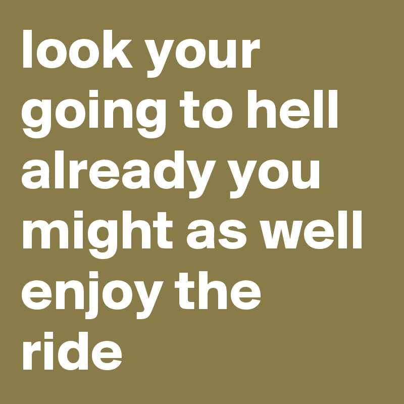 look your going to hell already you might as well enjoy the ride