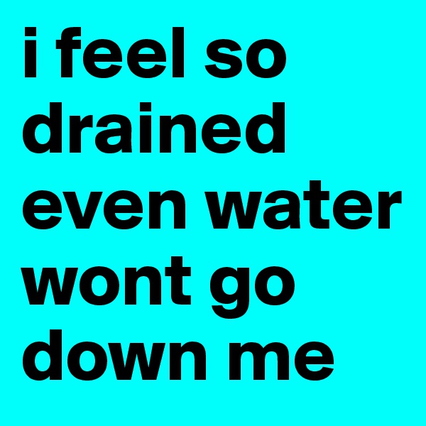 i feel so drained even water wont go down me 