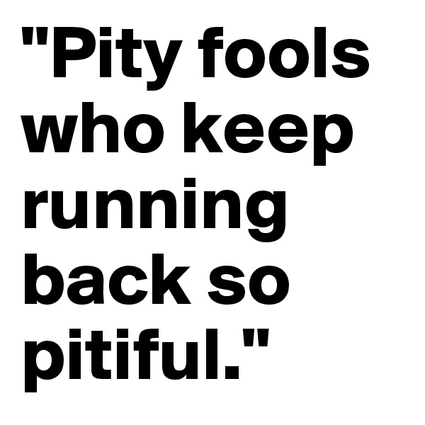 "Pity fools who keep running back so pitiful."