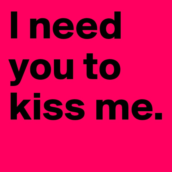 I need you to kiss me.