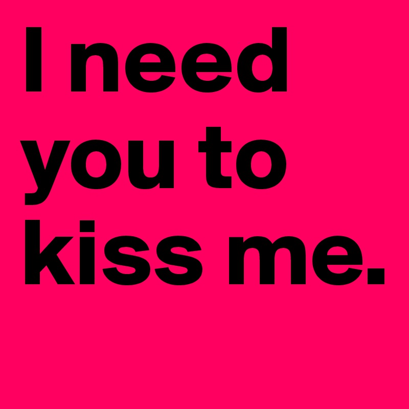 I need you to kiss me.