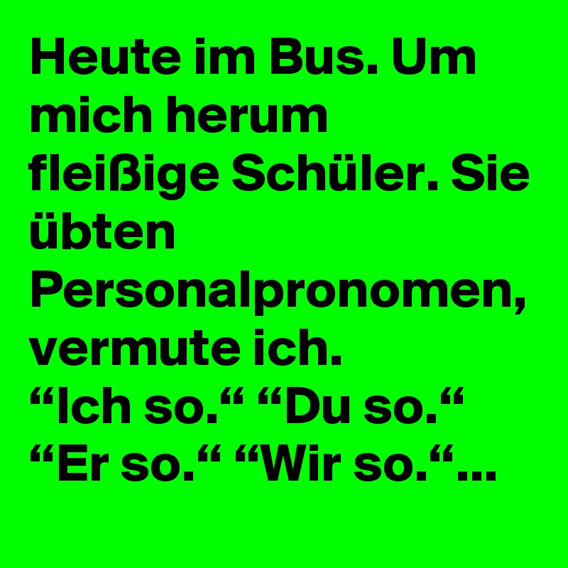 Heute im Bus. Um mich herum fleißige Schüler. Sie übten Personalpronomen, vermute ich.
“Ich so.“ “Du so.“ “Er so.“ “Wir so.“...