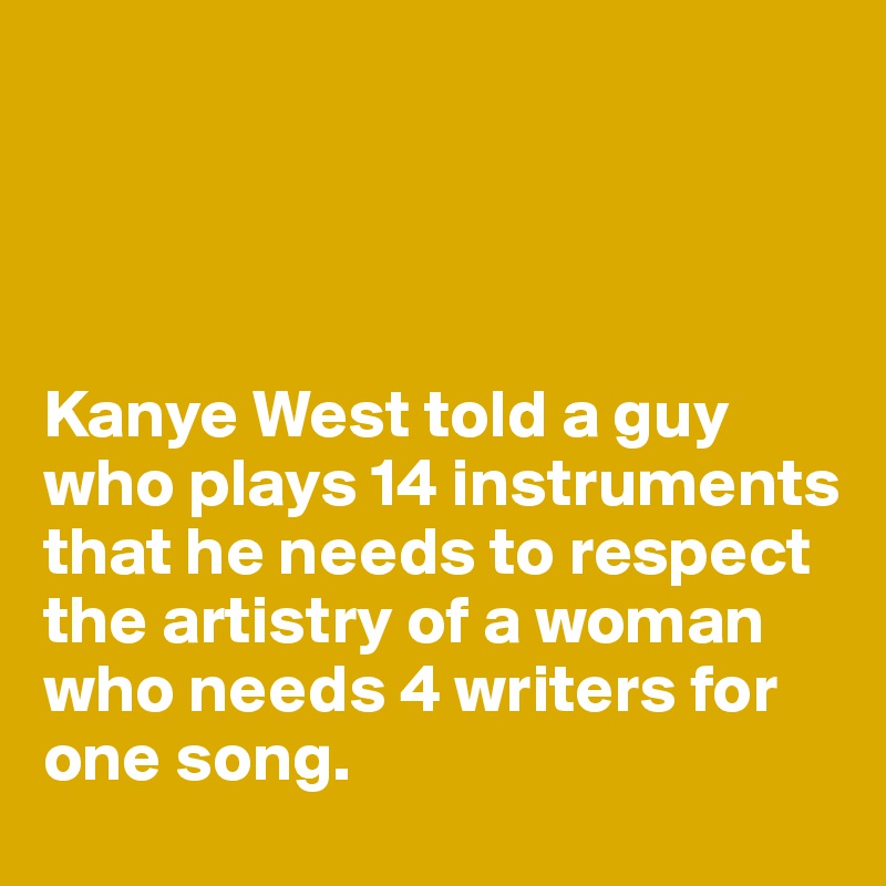 




Kanye West told a guy who plays 14 instruments that he needs to respect the artistry of a woman who needs 4 writers for one song. 