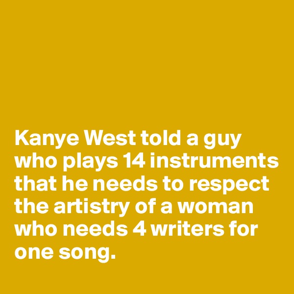 




Kanye West told a guy who plays 14 instruments that he needs to respect the artistry of a woman who needs 4 writers for one song. 