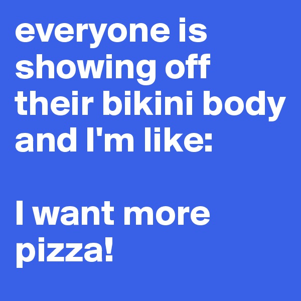 everyone is showing off their bikini body and I'm like: 

I want more pizza!