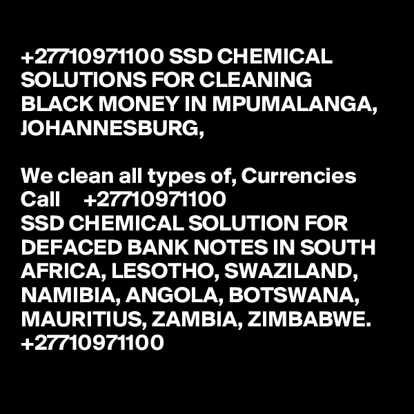 
+27710971100 SSD CHEMICAL SOLUTIONS FOR CLEANING BLACK MONEY IN MPUMALANGA, JOHANNESBURG, 

We clean all types of, Currencies Call     +27710971100
SSD CHEMICAL SOLUTION FOR DEFACED BANK NOTES IN SOUTH AFRICA, LESOTHO, SWAZILAND, NAMIBIA, ANGOLA, BOTSWANA, MAURITIUS, ZAMBIA, ZIMBABWE. +27710971100
