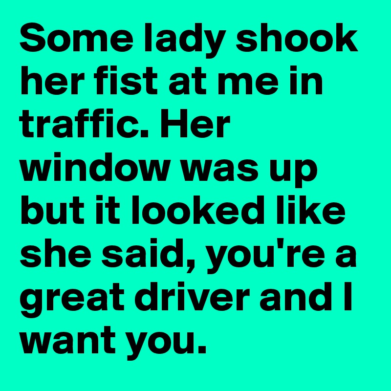 Some lady shook her fist at me in traffic. Her window was up but it looked like she said, you're a great driver and I want you.