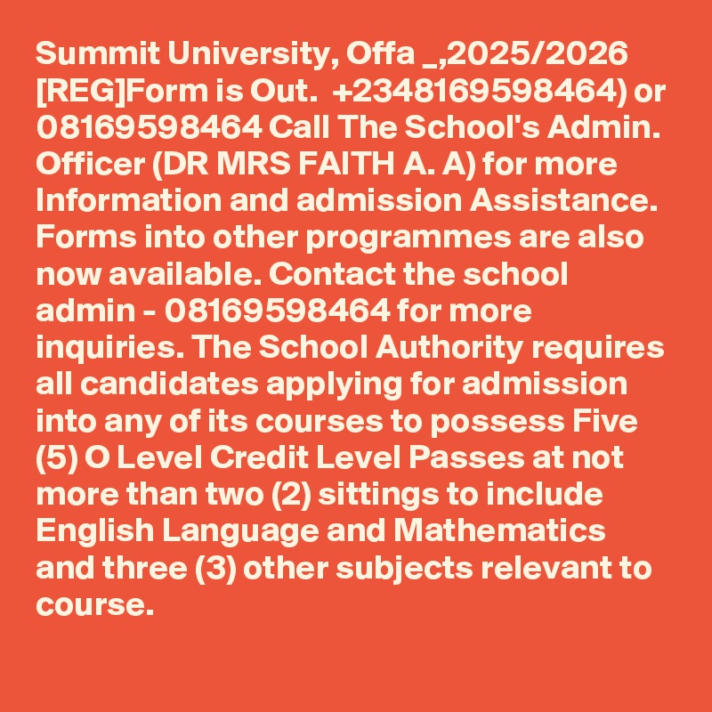 Summit University, Offa _,2025/2026 [REG]Form is Out.  +2348169598464) or 08169598464 Call The School's Admin. Officer (DR MRS FAITH A. A) for more Information and admission Assistance. Forms into other programmes are also now available. Contact the school admin - 08169598464 for more inquiries. The School Authority requires all candidates applying for admission into any of its courses to possess Five (5) O Level Credit Level Passes at not more than two (2) sittings to include English Language and Mathematics and three (3) other subjects relevant to course.