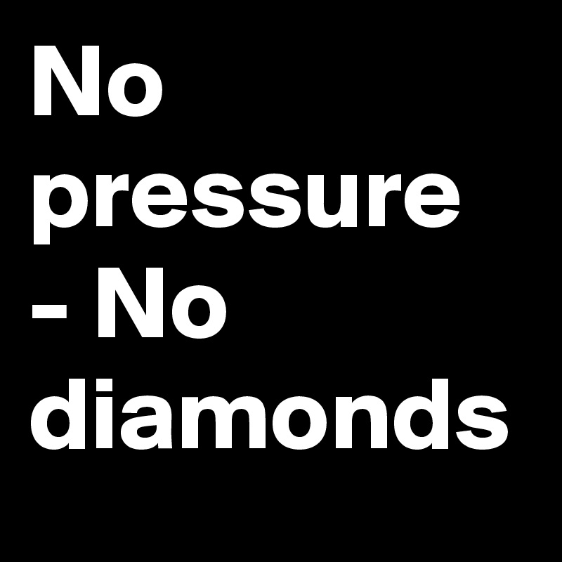 No pressure - No diamonds