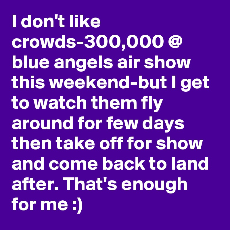 I don't like crowds-300,000 @ blue angels air show this weekend-but I get to watch them fly around for few days then take off for show and come back to land after. That's enough for me :)