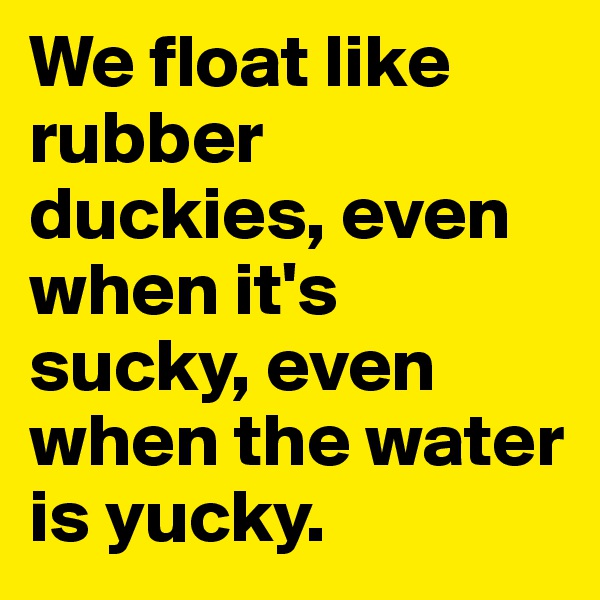 We float like rubber duckies, even when it's sucky, even when the water is yucky.