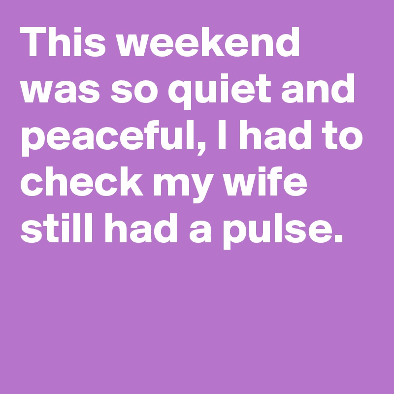 This weekend was so quiet and peaceful, I had to check my wife still had a pulse.

