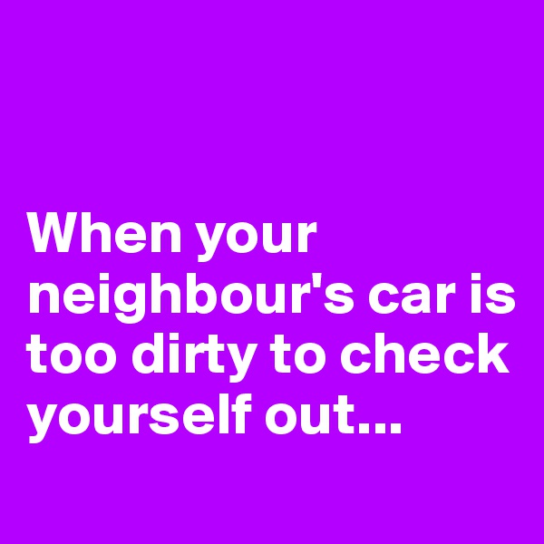 


When your neighbour's car is too dirty to check yourself out...