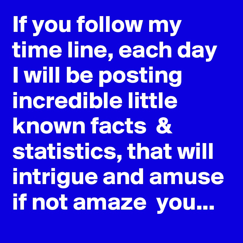 If you follow my time line, each day I will be posting incredible little known facts  &  statistics, that will intrigue and amuse if not amaze  you...