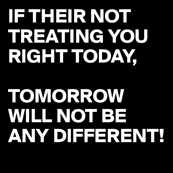 IF THEIR NOT TREATING YOU RIGHT TODAY,

TOMORROW WILL NOT BE ANY DIFFERENT!