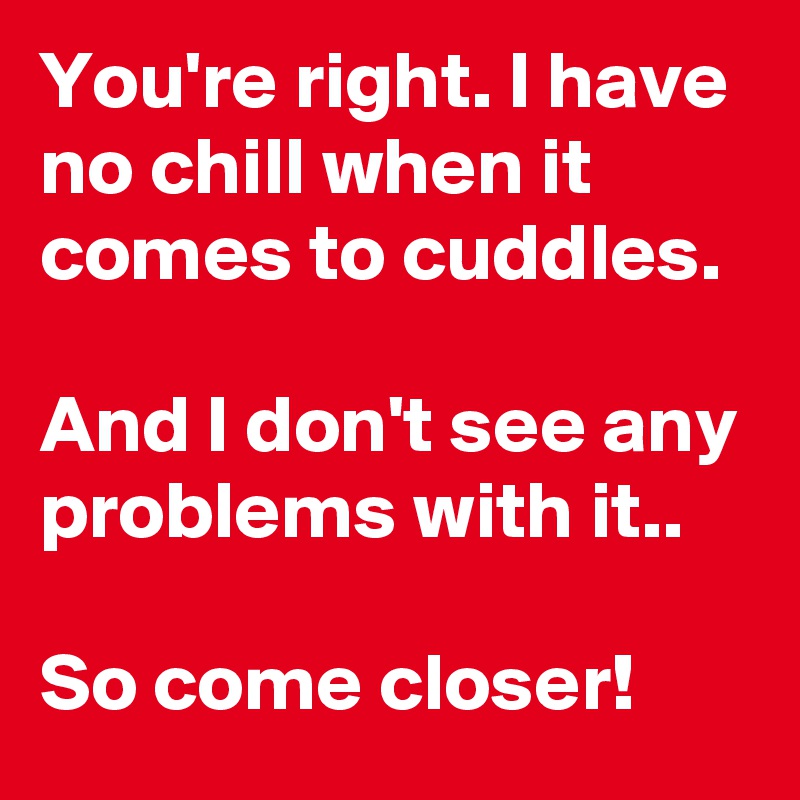 You're right. I have no chill when it comes to cuddles. 

And I don't see any problems with it..

So come closer!