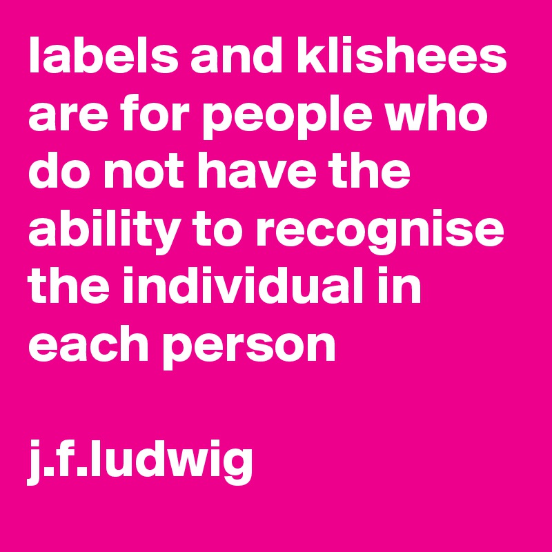 labels and klishees are for people who do not have the ability to recognise the individual in each person

j.f.ludwig