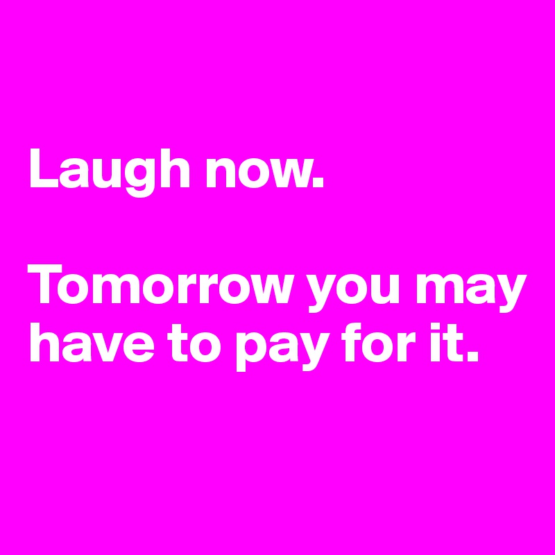 

Laugh now.

Tomorrow you may have to pay for it.

