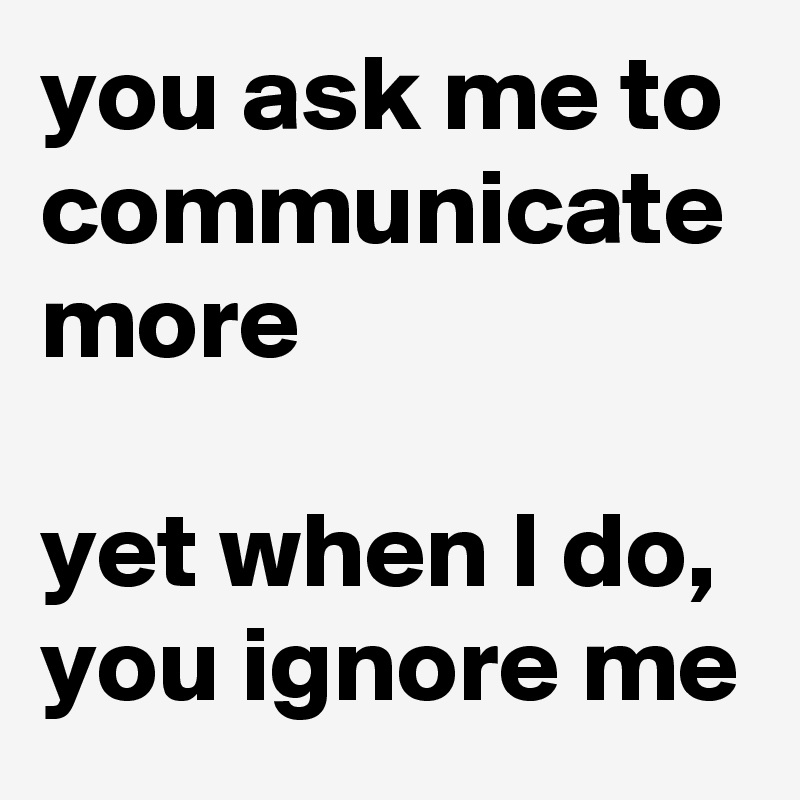 you ask me to communicate more

yet when I do, you ignore me