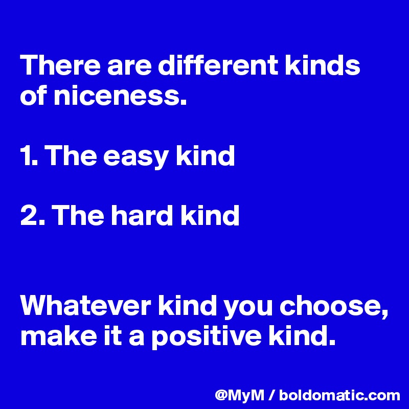 
There are different kinds of niceness.

1. The easy kind

2. The hard kind


Whatever kind you choose, make it a positive kind.
