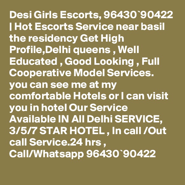 Desi Girls Escorts, 96430`90422 | Hot Escorts Service near basil the residency Get High Profile,Delhi queens , Well Educated , Good Looking , Full Cooperative Model Services. you can see me at my comfortable Hotels or I can visit you in hotel Our Service Available IN All Delhi SERVICE, 3/5/7 STAR HOTEL , In call /Out call Service.24 hrs , Call/Whatsapp 96430`90422 
