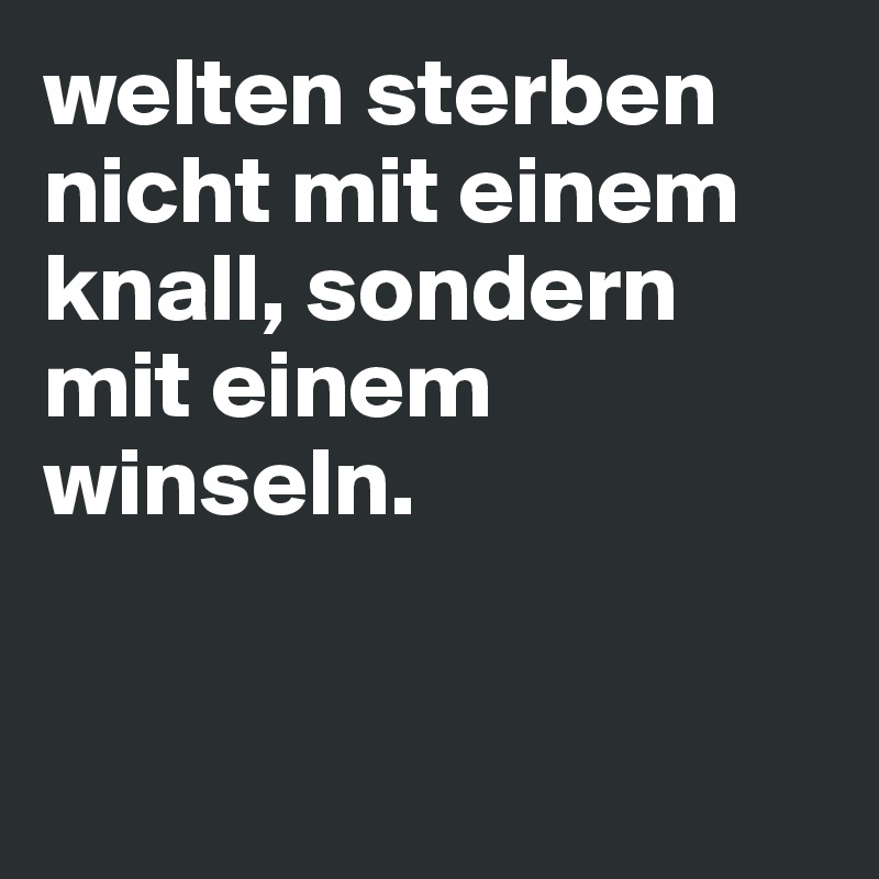 welten sterben nicht mit einem knall, sondern mit einem winseln. 


