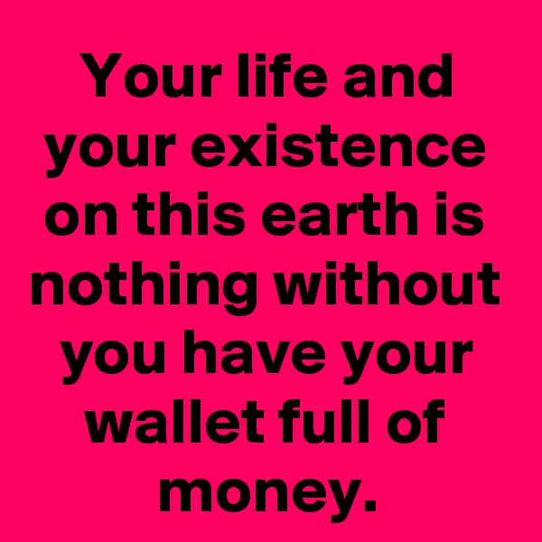 Your life and your existence on this earth is nothing without you have your wallet full of money.