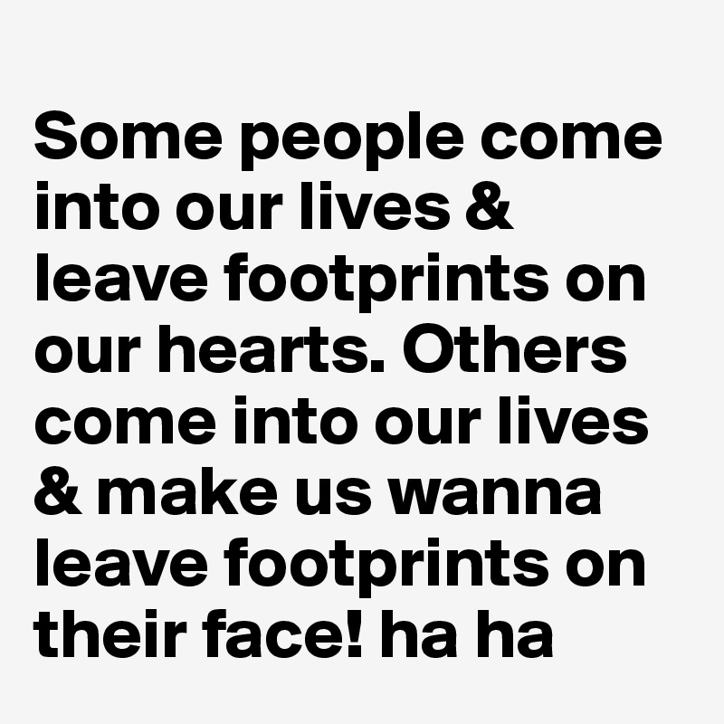 
Some people come into our lives & leave footprints on our hearts. Others come into our lives & make us wanna leave footprints on their face! ha ha