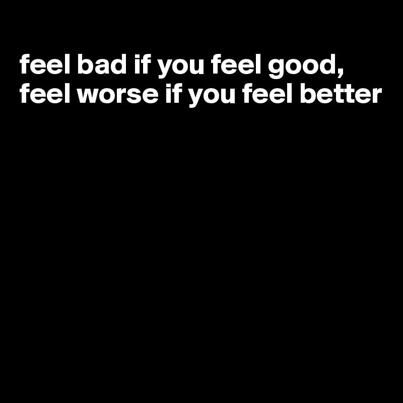 
feel bad if you feel good, feel worse if you feel better








