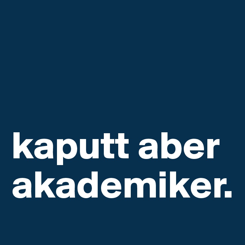


kaputt aber akademiker.