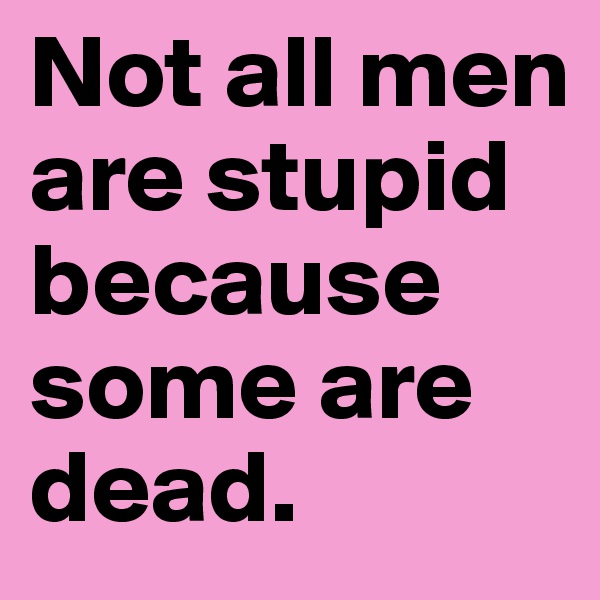 Not all men are stupid because some are dead.
