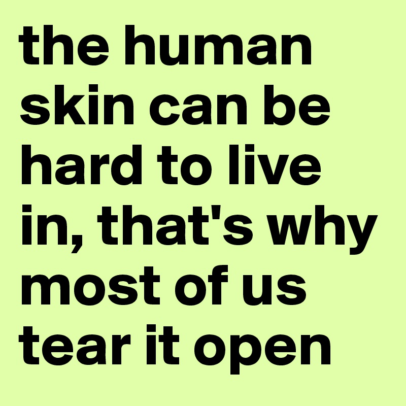 the human skin can be hard to live in, that's why most of us tear it open