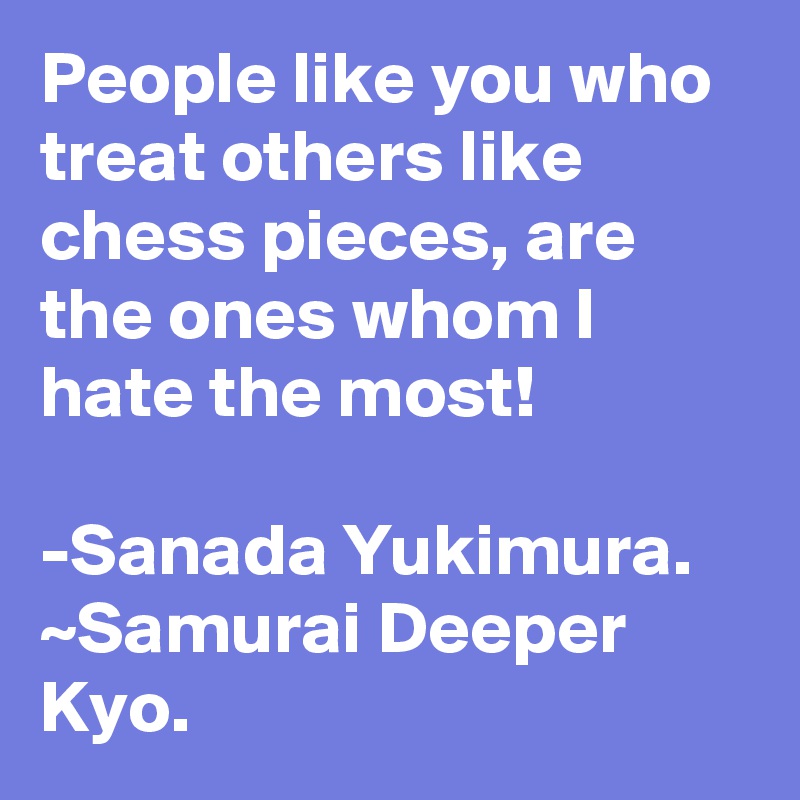 People like you who treat others like chess pieces, are the ones whom I hate the most! 

-Sanada Yukimura. ~Samurai Deeper Kyo.