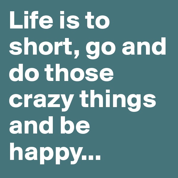 Life is to short, go and do those crazy things and be happy...