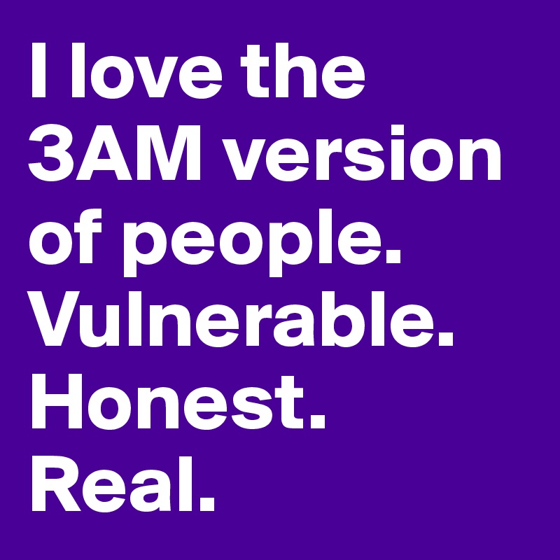 I love the 3AM version of people. Vulnerable. Honest. Real.