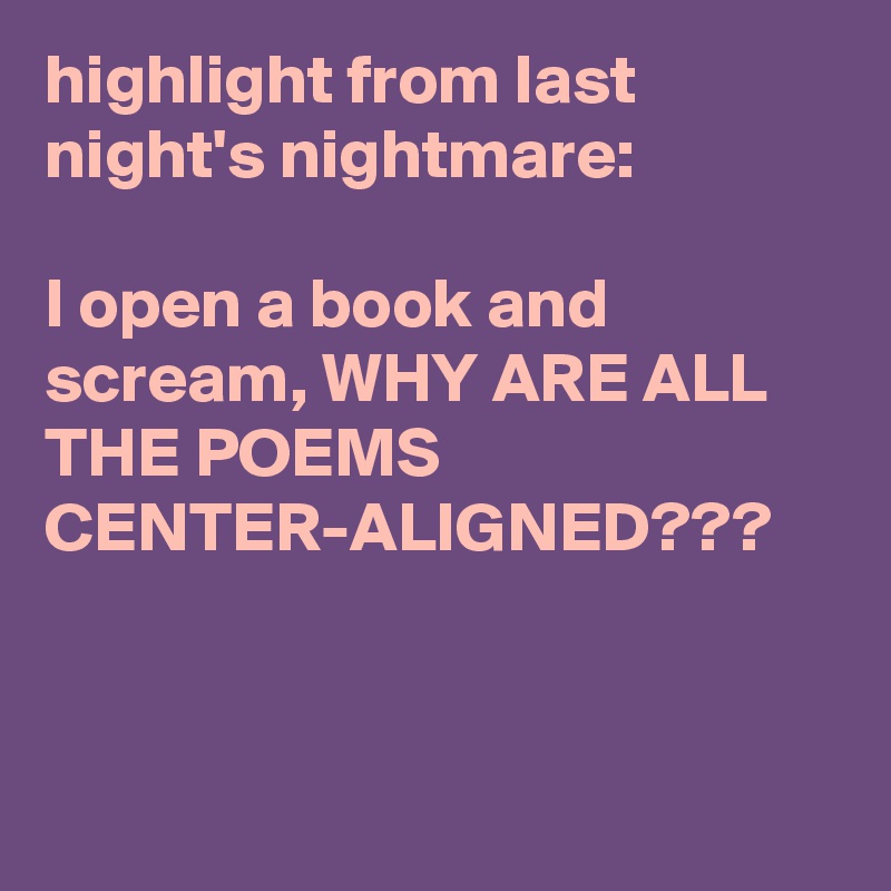 highlight from last night's nightmare:

I open a book and scream, WHY ARE ALL THE POEMS CENTER-ALIGNED???
