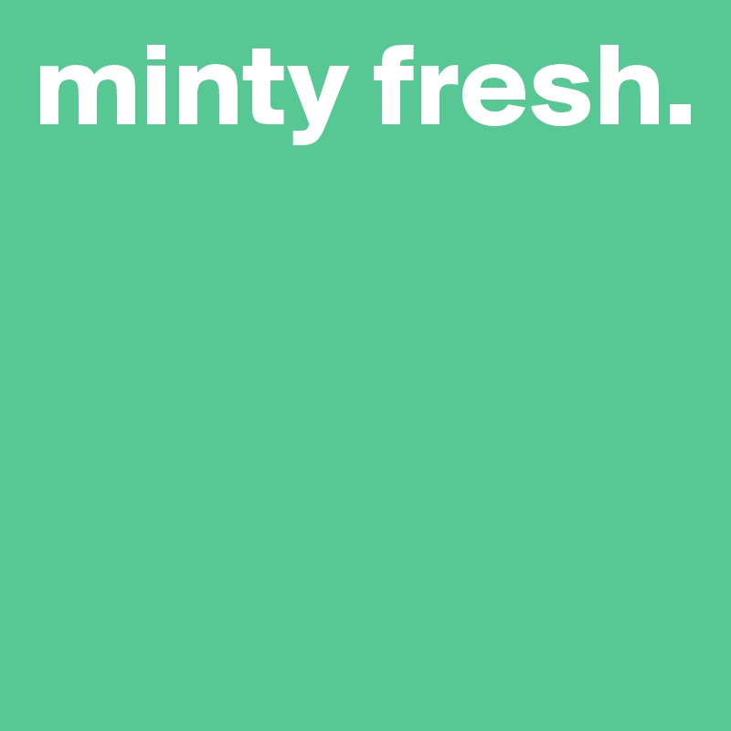 minty fresh.



