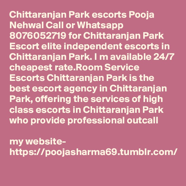Chittaranjan Park escorts Pooja Nehwal Call or Whatsapp 8076052719 for Chittaranjan Park Escort elite independent escorts in Chittaranjan Park. I m available 24/7 cheapest rate.Room Service Escorts Chittaranjan Park is the best escort agency in Chittaranjan Park, offering the services of high class escorts in Chittaranjan Park who provide professional outcall 

my website- https://poojasharma69.tumblr.com/