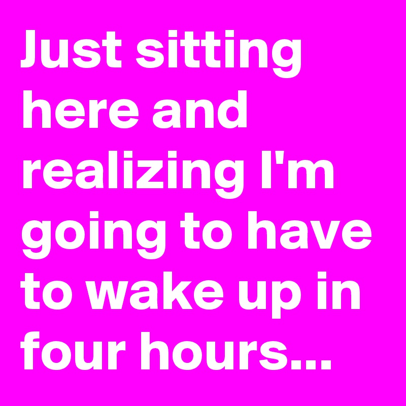 Just sitting here and realizing I'm going to have to wake up in four hours...