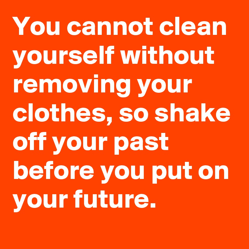 You cannot clean yourself without removing your clothes, so shake off your past before you put on your future.