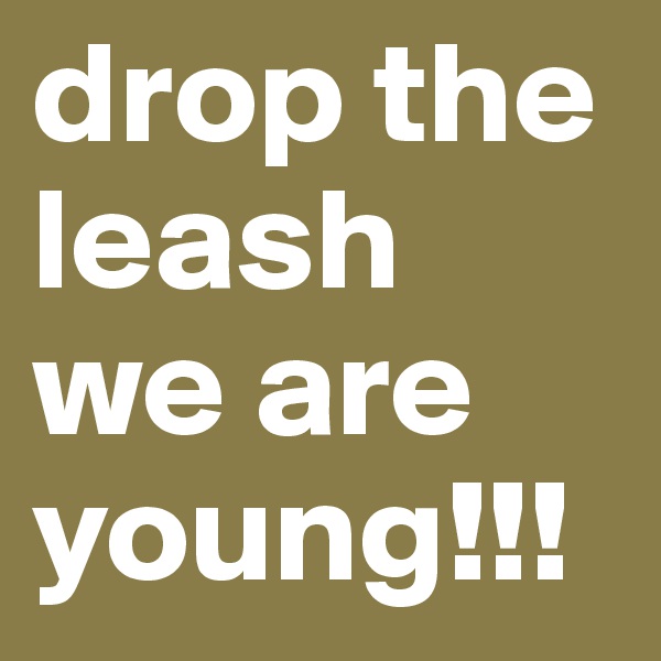 drop the leash
we are young!!!