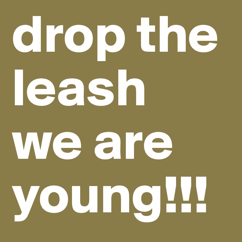 drop the leash
we are young!!!