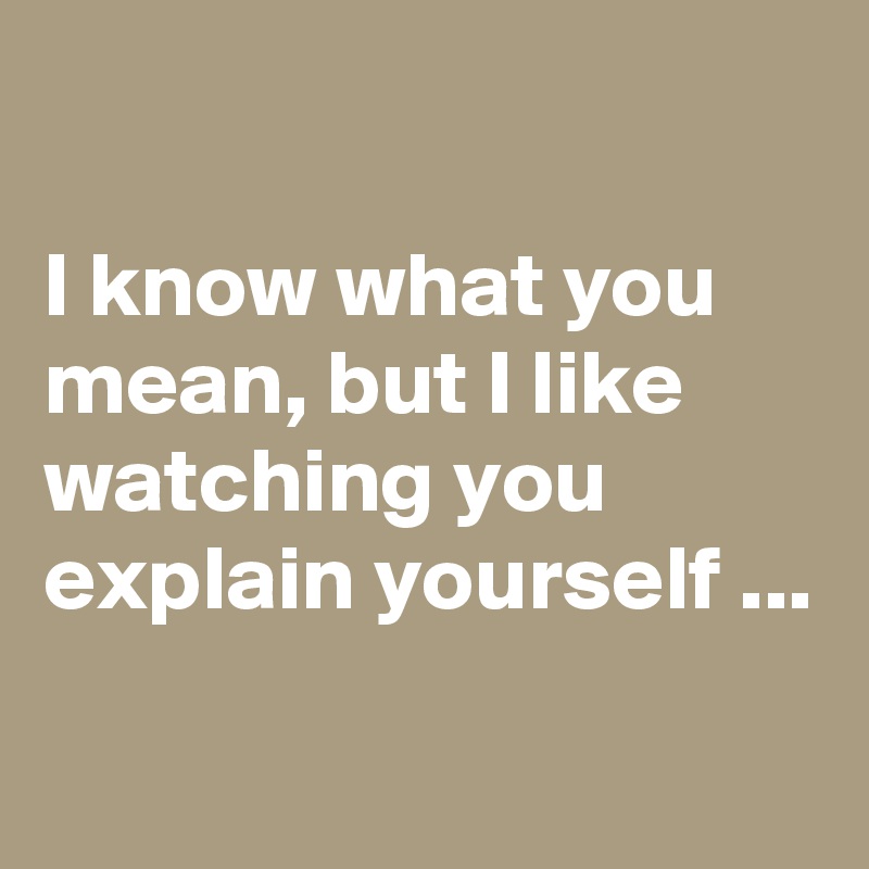 

I know what you mean, but I like watching you explain yourself ...
