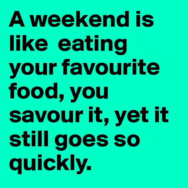 A weekend is like  eating your favourite food, you savour it, yet it still goes so quickly.