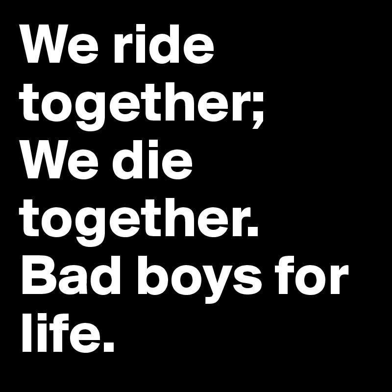 We ride together;
We die together.
Bad boys for life.